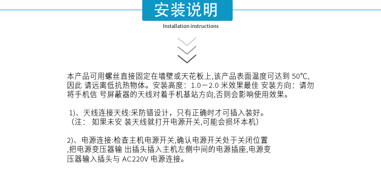 安裝說明
本產(chǎn)品可用螺絲直接固定在墻壁或天花板上,該產(chǎn)品表面溫度可達到50℃,因此請遠離低抗熱物體。安裝高度：1.0－2.0米效果最佳 安裝方向：請勿將手機信號屏蔽器的天線對著手機基站方向,否則會影響使用效果。

1)、天線連接天線:采防錯設(shè)計，只有正確時才可插入裝好。（注：  如果未安裝天線就打開電源開關(guān),可能會損壞本機）
2)、電源連接:檢查主機電源開關(guān),確認電源開關(guān)處于關(guān)閉位置,把電源變壓器輸出插頭插入主機左側(cè)中間的電源插座,電源變壓器輸入插頭與AC220V電源連接。

